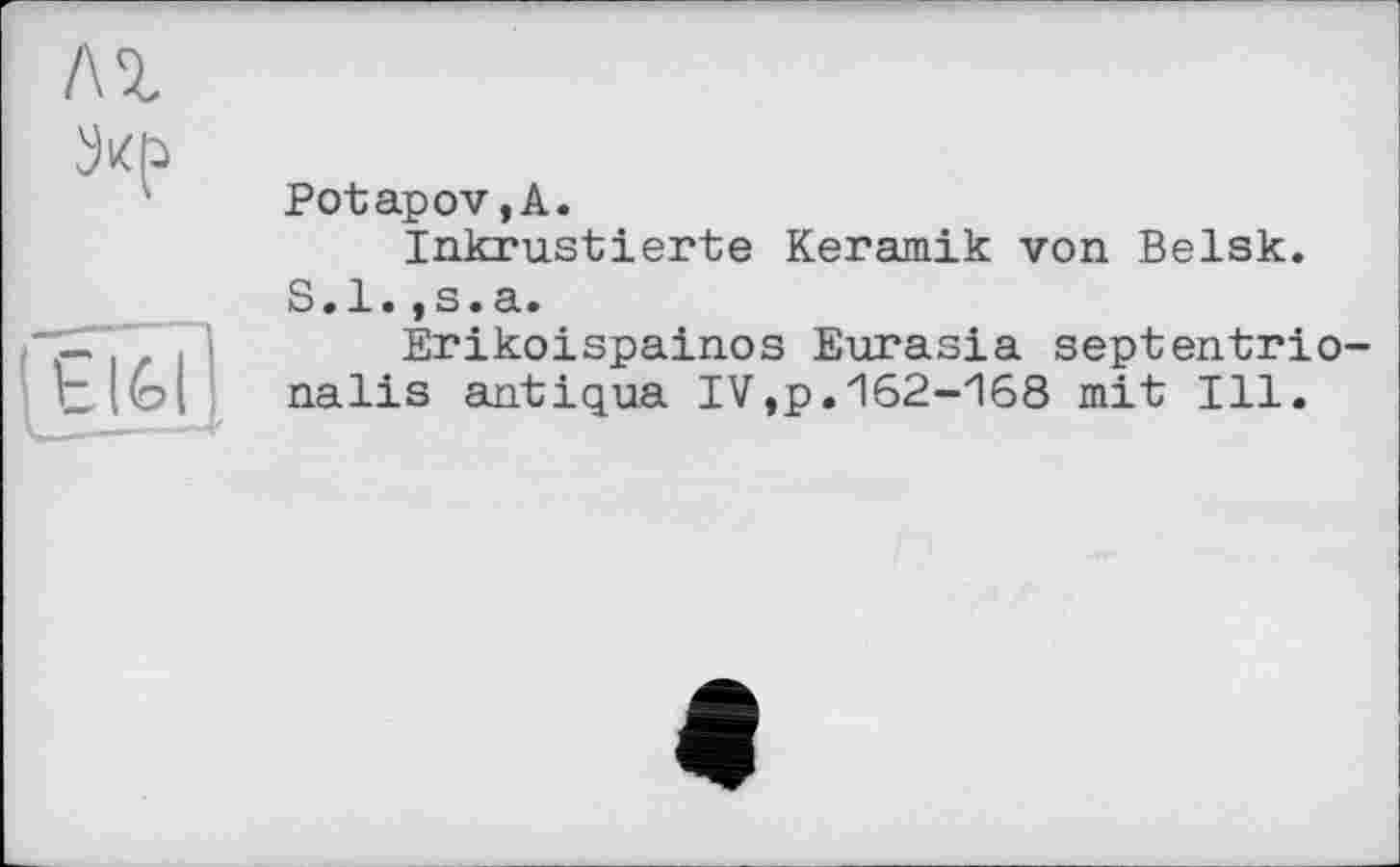 ﻿л%
fÉifeî]
Potapov, A.
Inkrustierte Keramik von Belsk.
S.l.,s.a.
Erikoispainos Eurasia septentrio-nalis antiqua IV,p.162-168 mit Ill.